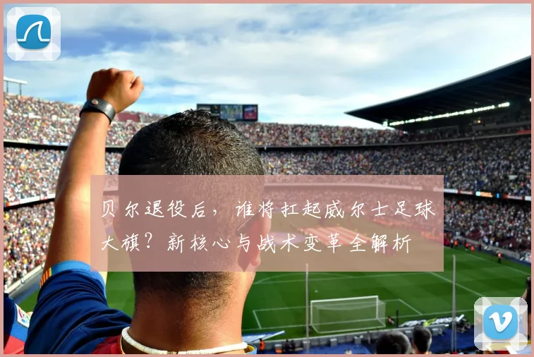 贝尔退役后,谁将扛起威尔士足球大旗?新核心与战术变革全解析