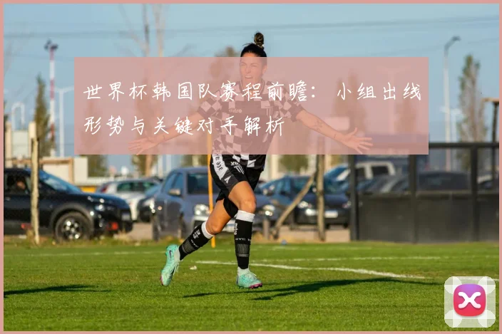 世界杯韩国队赛程前瞻：小组出线形势与关键对手解析