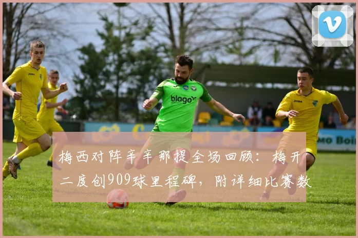 梅西对阵辛辛那提全场回顾:梅开二度创909球里程碑,附详细比赛数据与进球分析