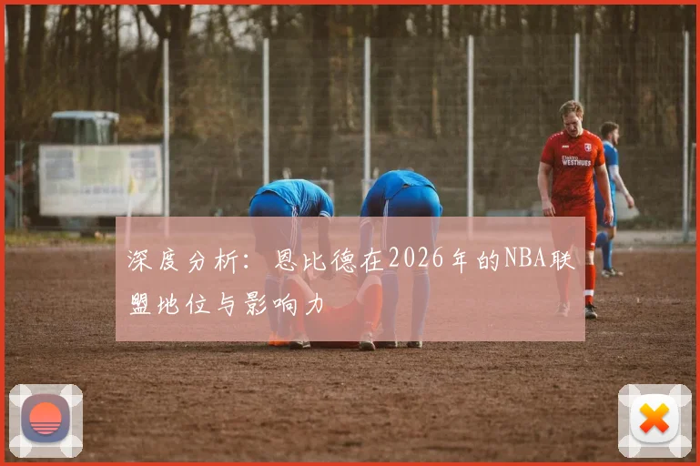 深度分析：恩比德在2026年的NBA联盟地位与影响力