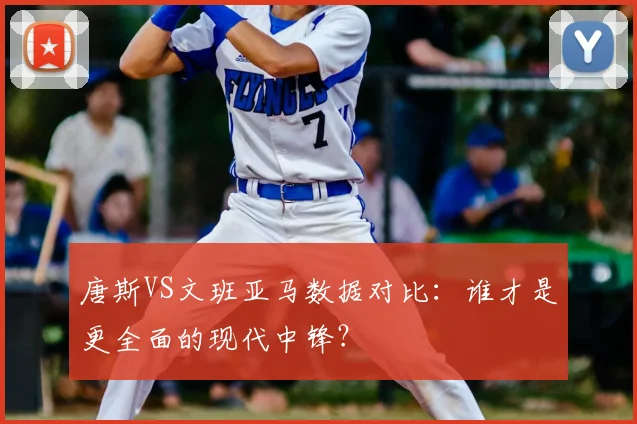唐斯VS文班亚马数据对比：谁才是更全面的现代中锋？