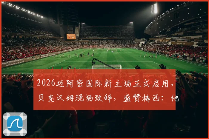2026迈阿密国际新主场正式启用，贝克汉姆现场致辞，盛赞梅西：他就是最伟大的球员