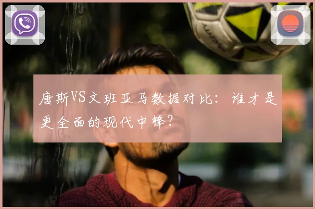 唐斯VS文班亚马数据对比：谁才是更全面的现代中锋？