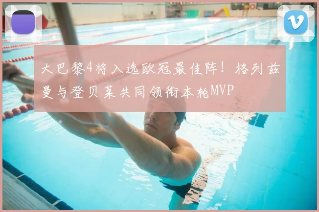 大巴黎4将入选欧冠最佳阵！格列兹曼与登贝莱共同领衔本轮MVP