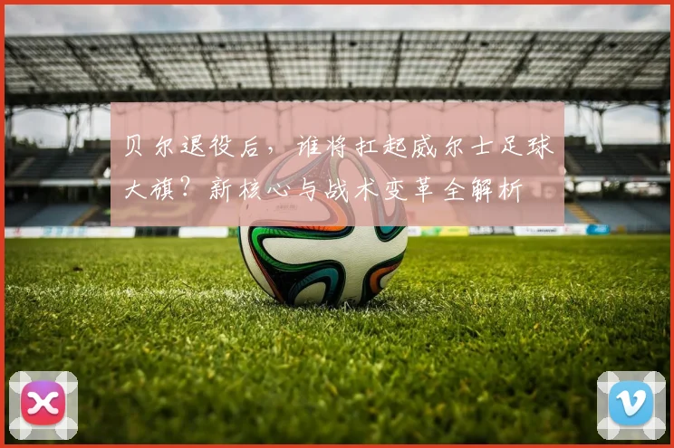 贝尔退役后，谁将扛起威尔士足球大旗？新核心与战术变革全解析